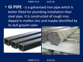 • GI PIPE - is a galvanized iron pipe which is
better fitted for plumbing installation than
steel pipe. It is constructed of rough iron,
dipped in molten zinc and maybe identified by
its dull grayish color
 