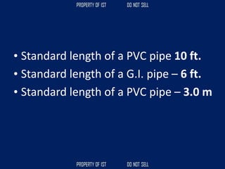 • Standard length of a PVC pipe 10 ft.
• Standard length of a G.I. pipe – 6 ft.
• Standard length of a PVC pipe – 3.0 m
 