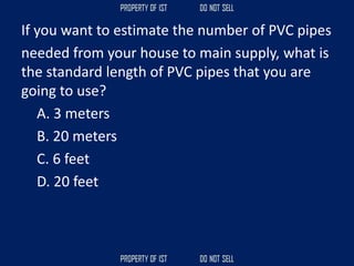 If you want to estimate the number of PVC pipes
needed from your house to main supply, what is
the standard length of PVC pipes that you are
going to use?
A. 3 meters
B. 20 meters
C. 6 feet
D. 20 feet
 