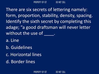 There are six secrets of lettering namely:
form, proportion, stability, density, spacing.
Identify the sixth secret by completing this
adage; “a good draftsman will never letter
without the use of ____.
a. Line
b. Guidelines
c. Horizontal lines
d. Border lines
 