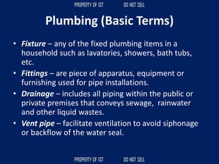 Plumbing (Basic Terms)
• Fixture – any of the fixed plumbing items in a
household such as lavatories, showers, bath tubs,
etc.
• Fittings – are piece of apparatus, equipment or
furnishing used for pipe installations.
• Drainage – includes all piping within the public or
private premises that conveys sewage, rainwater
and other liquid wastes.
• Vent pipe – facilitate ventilation to avoid siphonage
or backflow of the water seal.
 