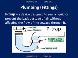 Plumbing (Fittings)
P-trap – a device designed to seal a liquid or
prevent the back passage of air without
affecting the flow of the sewage through it.
 