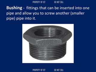 Bushing - fittings that can be inserted into one
pipe and allow you to screw another (smaller
pipe) pipe into it.
 