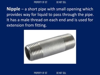 Nipple – a short pipe with small opening which
provides way for liquid to pass through the pipe.
It has a male thread on each end and is used for
extension from fitting.
 