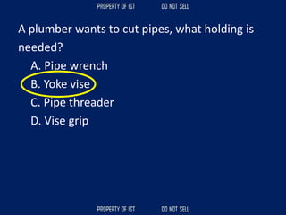 A plumber wants to cut pipes, what holding is
needed?
A. Pipe wrench
B. Yoke vise
C. Pipe threader
D. Vise grip
 