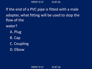 If the end of a PVC pipe is fitted with a male
adopter, what fitting will be used to stop the
flow of the
water?
A. Plug
B. Cap
C. Coupling
D. Elbow
 