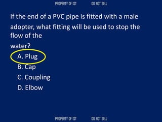 If the end of a PVC pipe is fitted with a male
adopter, what fitting will be used to stop the
flow of the
water?
A. Plug
B. Cap
C. Coupling
D. Elbow
 