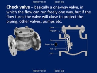 Check valve – basically a one-way valve, in
which the flow can run freely one way, but if the
flow turns the valve will close to protect the
piping, other valves, pumps etc.
 