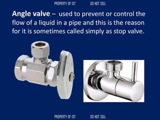 Angle valve – used to prevent or control the
flow of a liquid in a pipe and this is the reason
for it is sometimes called simply as stop valve.
 