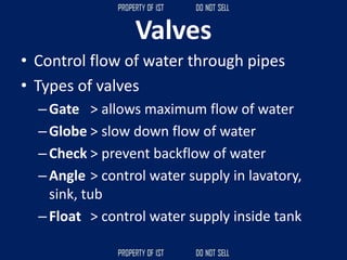 Valves
• Control flow of water through pipes
• Types of valves
–Gate > allows maximum flow of water
–Globe > slow down flow of water
–Check > prevent backflow of water
–Angle > control water supply in lavatory,
sink, tub
–Float > control water supply inside tank
 