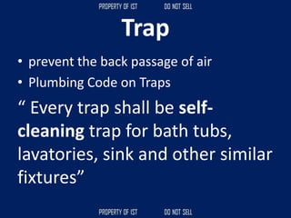 Trap
• prevent the back passage of air
• Plumbing Code on Traps
“ Every trap shall be self-
cleaning trap for bath tubs,
lavatories, sink and other similar
fixtures”
 