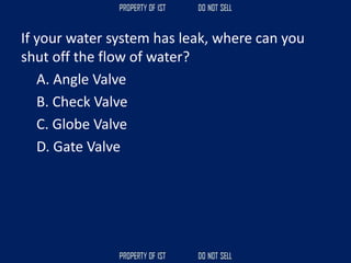 If your water system has leak, where can you
shut off the flow of water?
A. Angle Valve
B. Check Valve
C. Globe Valve
D. Gate Valve
 