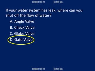 If your water system has leak, where can you
shut off the flow of water?
A. Angle Valve
B. Check Valve
C. Globe Valve
D. Gate Valve
 