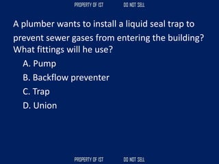 A plumber wants to install a liquid seal trap to
prevent sewer gases from entering the building?
What fittings will he use?
A. Pump
B. Backflow preventer
C. Trap
D. Union
 