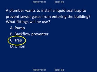 A plumber wants to install a liquid seal trap to
prevent sewer gases from entering the building?
What fittings will he use?
A. Pump
B. Backflow preventer
C. Trap
D. Union
 