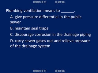 Plumbing ventilation means to ______.
A. give pressure differential in the public
sewer
B. maintain seal traps
C. discourage corrosion in the drainage piping
D. carry sewer gases out and relieve pressure
of the drainage system
 