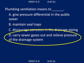 Plumbing ventilation means to ______.
A. give pressure differential in the public
sewer
B. maintain seal traps
C. discourage corrosion in the drainage piping
D. carry sewer gases out and relieve pressure
of the drainage system
 