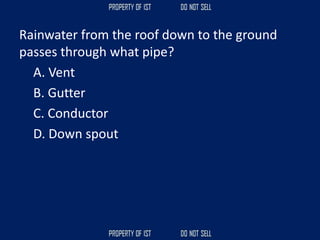 Rainwater from the roof down to the ground
passes through what pipe?
A. Vent
B. Gutter
C. Conductor
D. Down spout
 
