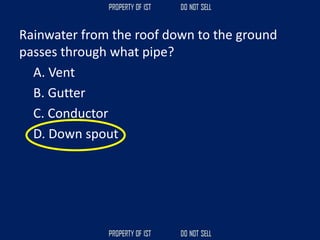 Rainwater from the roof down to the ground
passes through what pipe?
A. Vent
B. Gutter
C. Conductor
D. Down spout
 