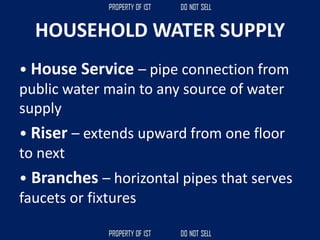 HOUSEHOLD WATER SUPPLY
• House Service – pipe connection from
public water main to any source of water
supply
• Riser – extends upward from one floor
to next
• Branches – horizontal pipes that serves
faucets or fixtures
 