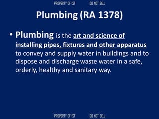Plumbing (RA 1378)
• Plumbing is the art and science of
installing pipes, fixtures and other apparatus
to convey and supply water in buildings and to
dispose and discharge waste water in a safe,
orderly, healthy and sanitary way.
 