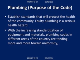 Plumbing (Purpose of the Code)
• Establish standards that will protect the health
of the community. Faulty plumbing is a serious
health hazard.
• With the increasing standardization of
equipment and materials, plumbing codes in
different areas of the country are tending
more and more toward uniformity,.
 