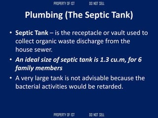 Plumbing (The Septic Tank)
• Septic Tank – is the receptacle or vault used to
collect organic waste discharge from the
house sewer.
• An ideal size of septic tank is 1.3 cu.m, for 6
family members
• A very large tank is not advisable because the
bacterial activities would be retarded.
 