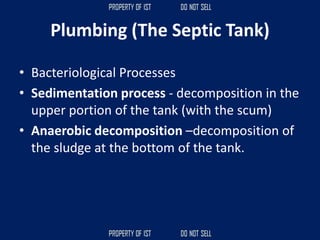 Plumbing (The Septic Tank)
• Bacteriological Processes
• Sedimentation process - decomposition in the
upper portion of the tank (with the scum)
• Anaerobic decomposition –decomposition of
the sludge at the bottom of the tank.
 
