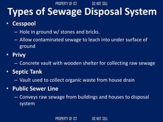 Types of Sewage Disposal System
• Cesspool
– Hole in ground w/ stones and bricks.
– Allow contaminated sewage to leach into under surface of
ground
• Privy
– Concrete vault with wooden shelter for collecting raw sewage
• Septic Tank
– Vault used to collect organic waste from house drain
• Public Sewer Line
– Conveys raw sewage from buildings and houses to disposal
system
 