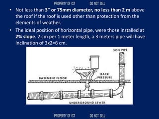 • Not less than 3” or 75mm diameter, no less than 2 m above
the roof if the roof is used other than protection from the
elements of weather.
• The ideal position of horizontal pipe, were those installed at
2% slope. 2 cm per 1 meter length, a 3 meters pipe will have
inclination of 3x2=6 cm.
 