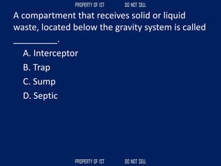 A compartment that receives solid or liquid
waste, located below the gravity system is called
_________.
A. Interceptor
B. Trap
C. Sump
D. Septic
 