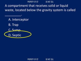 A compartment that receives solid or liquid
waste, located below the gravity system is called
_________.
A. Interceptor
B. Trap
C. Sump
D. Septic
 