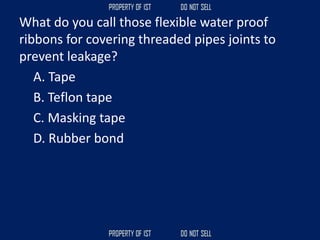 What do you call those flexible water proof
ribbons for covering threaded pipes joints to
prevent leakage?
A. Tape
B. Teflon tape
C. Masking tape
D. Rubber bond
 