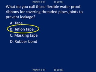 What do you call those flexible water proof
ribbons for covering threaded pipes joints to
prevent leakage?
A. Tape
B. Teflon tape
C. Masking tape
D. Rubber bond
 