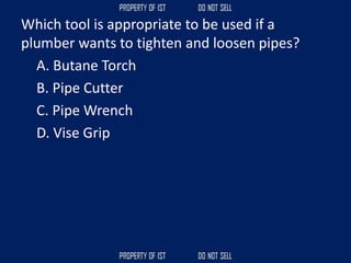 Which tool is appropriate to be used if a
plumber wants to tighten and loosen pipes?
A. Butane Torch
B. Pipe Cutter
C. Pipe Wrench
D. Vise Grip
 