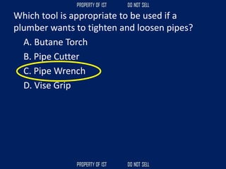 Which tool is appropriate to be used if a
plumber wants to tighten and loosen pipes?
A. Butane Torch
B. Pipe Cutter
C. Pipe Wrench
D. Vise Grip
 