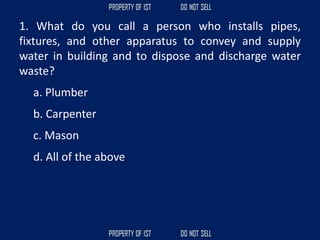 1. What do you call a person who installs pipes,
fixtures, and other apparatus to convey and supply
water in building and to dispose and discharge water
waste?
a. Plumber
b. Carpenter
c. Mason
d. All of the above
 