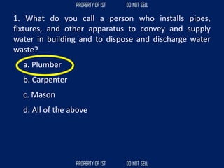 1. What do you call a person who installs pipes,
fixtures, and other apparatus to convey and supply
water in building and to dispose and discharge water
waste?
a. Plumber
b. Carpenter
c. Mason
d. All of the above
 