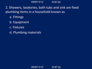 2. Showers, lavatories, bath tubs and sink are fixed
plumbing items in a household known as
a. Fittings
b. Equipment
c. Fixtures
d. Plumbing materials
 