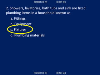 2. Showers, lavatories, bath tubs and sink are fixed
plumbing items in a household known as
a. Fittings
b. Equipment
c. Fixtures
d. Plumbing materials
 