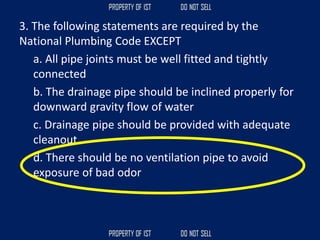 3. The following statements are required by the
National Plumbing Code EXCEPT
a. All pipe joints must be well fitted and tightly
connected
b. The drainage pipe should be inclined properly for
downward gravity flow of water
c. Drainage pipe should be provided with adequate
cleanout
d. There should be no ventilation pipe to avoid
exposure of bad odor
 