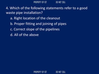 4. Which of the following statements refer to a good
waste pipe installation?
a. Right location of the cleanout
b. Proper fitting and joining of pipes
c. Correct slope of the pipelines
d. All of the above
 