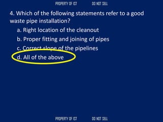 4. Which of the following statements refer to a good
waste pipe installation?
a. Right location of the cleanout
b. Proper fitting and joining of pipes
c. Correct slope of the pipelines
d. All of the above
 