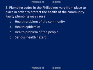 5. Plumbing codes in the Philippines vary from place to
place in order to protect the health of the community.
Faulty plumbing may cause
a. Health problem of the community
b. Health epidemics
c. Health problem of the people
d. Serious health hazard
 