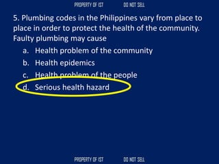 5. Plumbing codes in the Philippines vary from place to
place in order to protect the health of the community.
Faulty plumbing may cause
a. Health problem of the community
b. Health epidemics
c. Health problem of the people
d. Serious health hazard
 