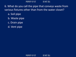 6. What do you call the pipe that conveys waste from
various fixtures other than from the water closet?
a. Soil pipe
b. Waste pipe
c. Drain pipe
d. Vent pipe
 