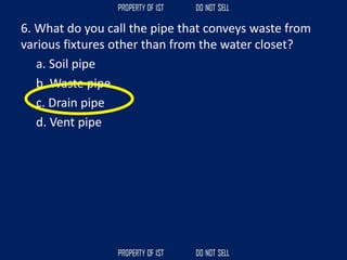 6. What do you call the pipe that conveys waste from
various fixtures other than from the water closet?
a. Soil pipe
b. Waste pipe
c. Drain pipe
d. Vent pipe
 
