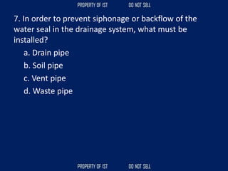 7. In order to prevent siphonage or backflow of the
water seal in the drainage system, what must be
installed?
a. Drain pipe
b. Soil pipe
c. Vent pipe
d. Waste pipe
 