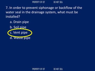 7. In order to prevent siphonage or backflow of the
water seal in the drainage system, what must be
installed?
a. Drain pipe
b. Soil pipe
c. Vent pipe
d. Waste pipe
 