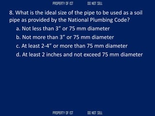 8. What is the ideal size of the pipe to be used as a soil
pipe as provided by the National Plumbing Code?
a. Not less than 3” or 75 mm diameter
b. Not more than 3” or 75 mm diameter
c. At least 2-4” or more than 75 mm diameter
d. At least 2 inches and not exceed 75 mm diameter
 